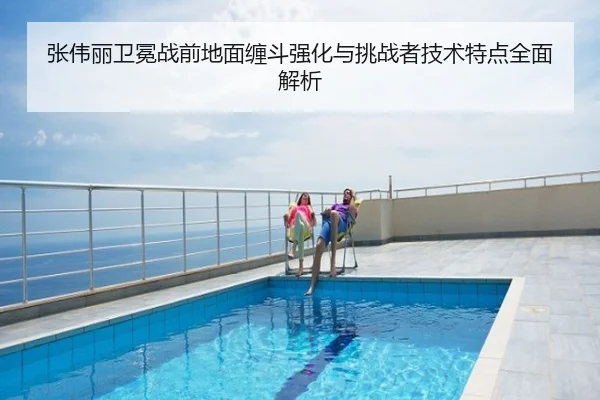 张伟丽卫冕战前地面缠斗强化与挑战者技术特点全面解析