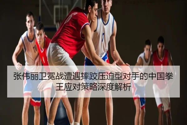 张伟丽卫冕战遭遇摔跤压迫型对手的中国拳王应对策略深度解析