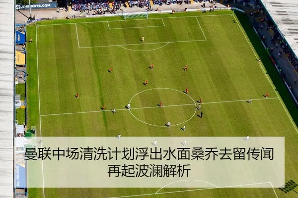 曼联中场清洗计划浮出水面桑乔去留传闻再起波澜解析