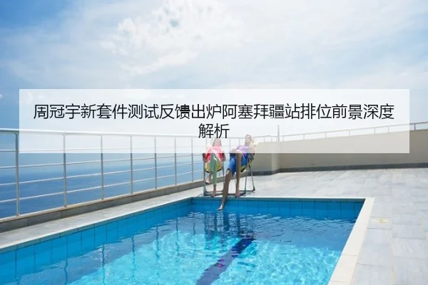 周冠宇新套件测试反馈出炉阿塞拜疆站排位前景深度解析